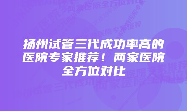 扬州试管三代成功率高的医院专家推荐！两家医院全方位对比