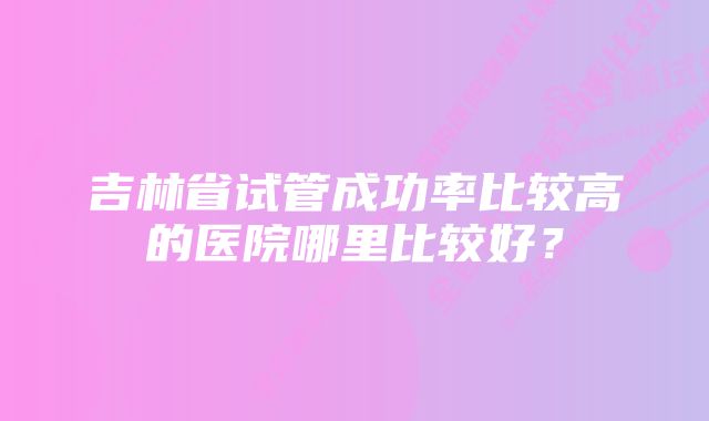 吉林省试管成功率比较高的医院哪里比较好？