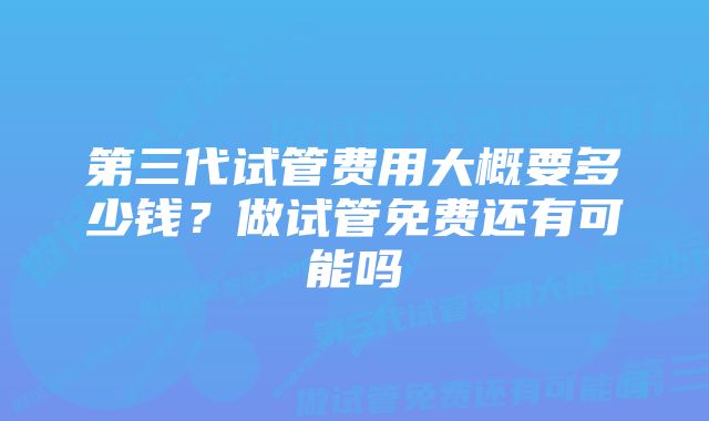 第三代试管费用大概要多少钱？做试管免费还有可能吗