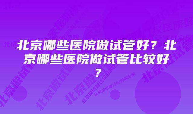 北京哪些医院做试管好？北京哪些医院做试管比较好？