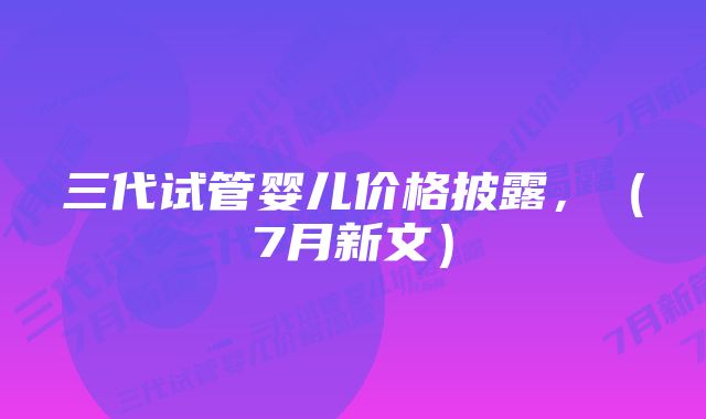 三代试管婴儿价格披露，（7月新文）