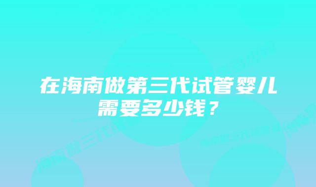 在海南做第三代试管婴儿需要多少钱？