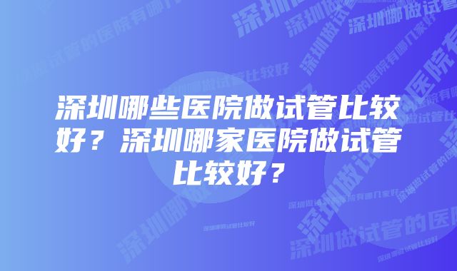 深圳哪些医院做试管比较好？深圳哪家医院做试管比较好？