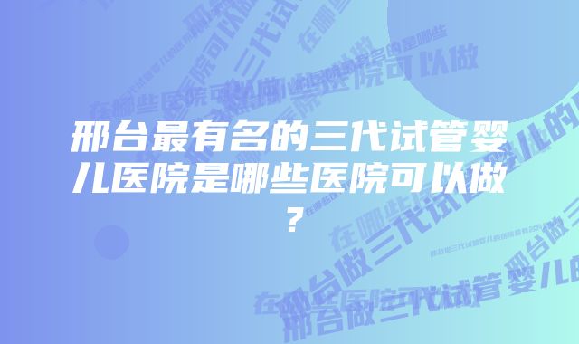 邢台最有名的三代试管婴儿医院是哪些医院可以做？