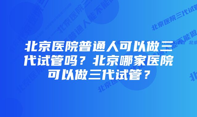 北京医院普通人可以做三代试管吗？北京哪家医院可以做三代试管？