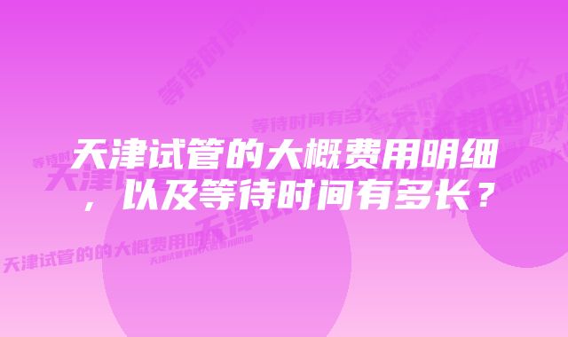 天津试管的大概费用明细，以及等待时间有多长？