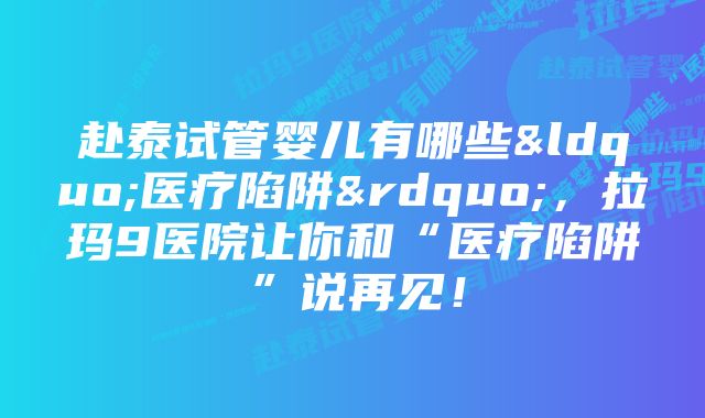 赴泰试管婴儿有哪些“医疗陷阱”，拉玛9医院让你和“医疗陷阱”说再见！