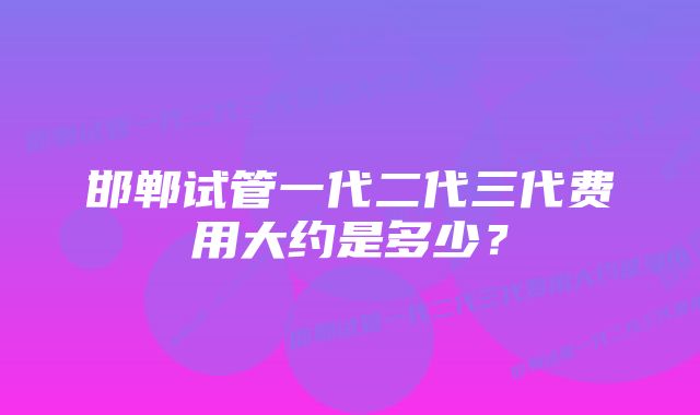 邯郸试管一代二代三代费用大约是多少？