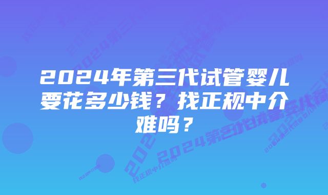 2024年第三代试管婴儿要花多少钱？找正规中介难吗？