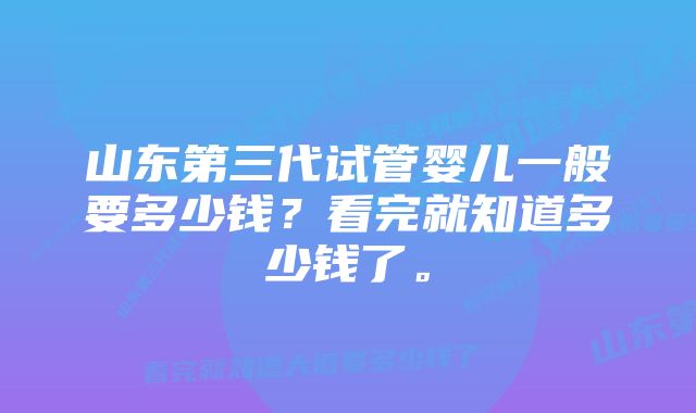 山东第三代试管婴儿一般要多少钱？看完就知道多少钱了。