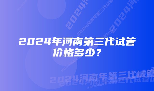 2024年河南第三代试管价格多少？