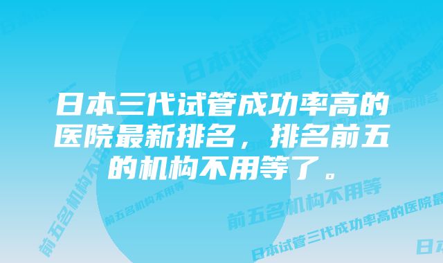 日本三代试管成功率高的医院最新排名，排名前五的机构不用等了。