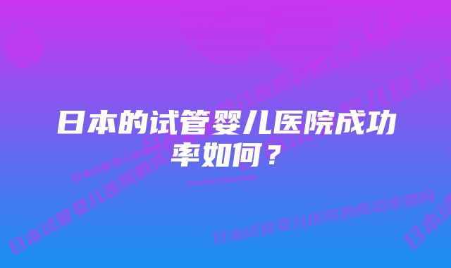 日本的试管婴儿医院成功率如何？