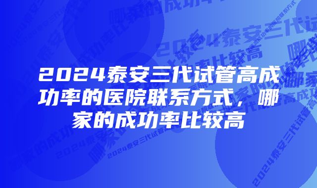 2024泰安三代试管高成功率的医院联系方式，哪家的成功率比较高