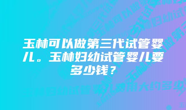 玉林可以做第三代试管婴儿。玉林妇幼试管婴儿要多少钱？