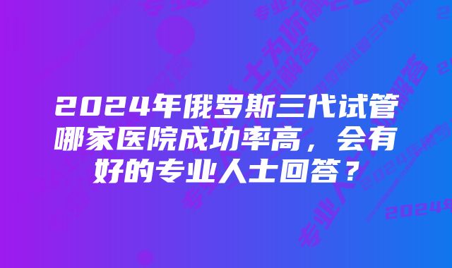 2024年俄罗斯三代试管哪家医院成功率高，会有好的专业人士回答？