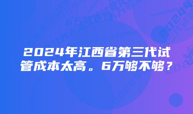 2024年江西省第三代试管成本太高。6万够不够？