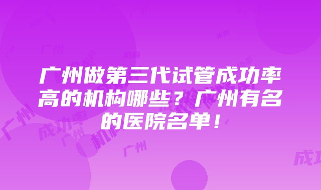 广州做第三代试管成功率高的机构哪些？广州有名的医院名单！