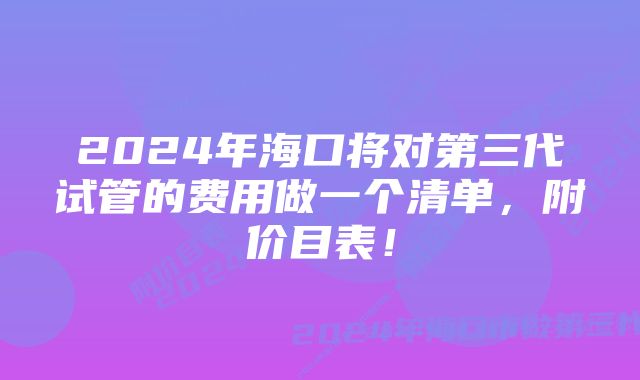 2024年海口将对第三代试管的费用做一个清单，附价目表！