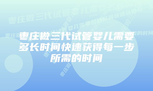 枣庄做三代试管婴儿需要多长时间快速获得每一步所需的时间