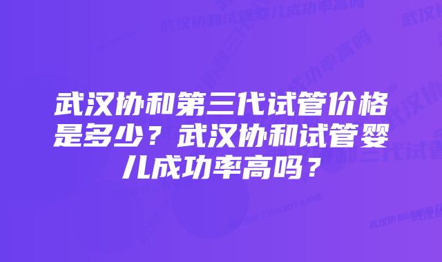 武汉协和第三代试管价格是多少？武汉协和试管婴儿成功率高吗？