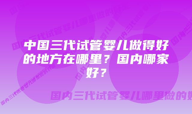 中国三代试管婴儿做得好的地方在哪里？国内哪家好？