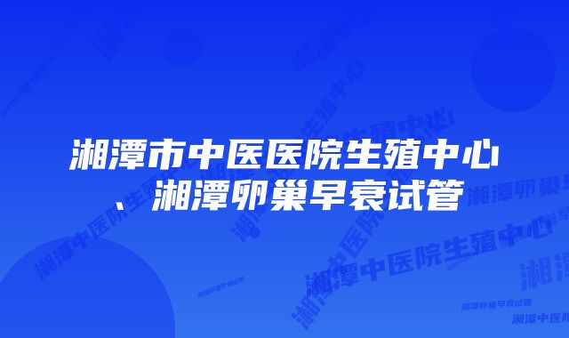 湘潭市中医医院生殖中心、湘潭卵巢早衰试管