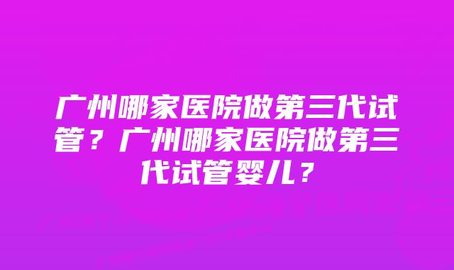 广州哪家医院做第三代试管？广州哪家医院做第三代试管婴儿？