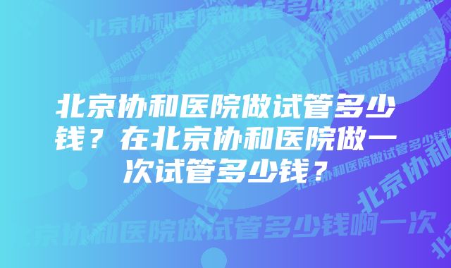 北京协和医院做试管多少钱？在北京协和医院做一次试管多少钱？