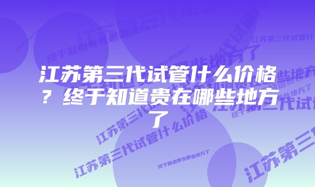 江苏第三代试管什么价格？终于知道贵在哪些地方了