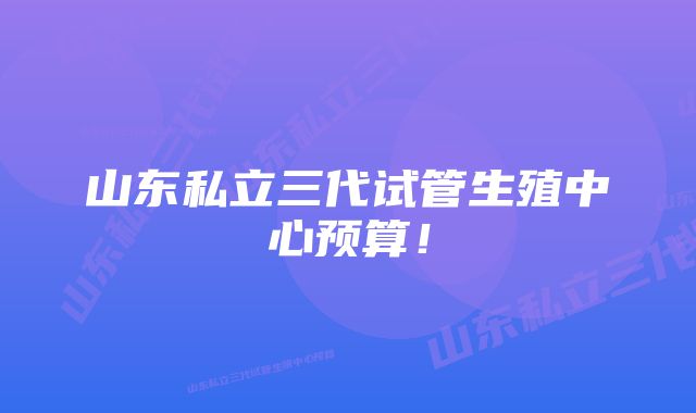 山东私立三代试管生殖中心预算！