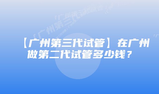 【广州第三代试管】在广州做第二代试管多少钱？