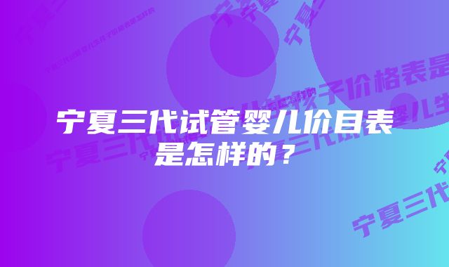 宁夏三代试管婴儿价目表是怎样的？