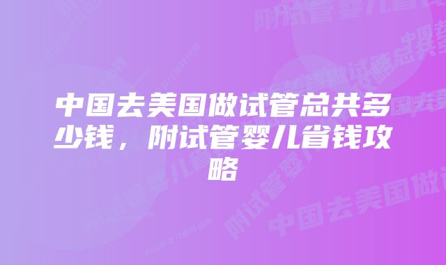 中国去美国做试管总共多少钱，附试管婴儿省钱攻略