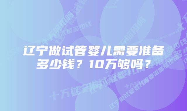 辽宁做试管婴儿需要准备多少钱？10万够吗？