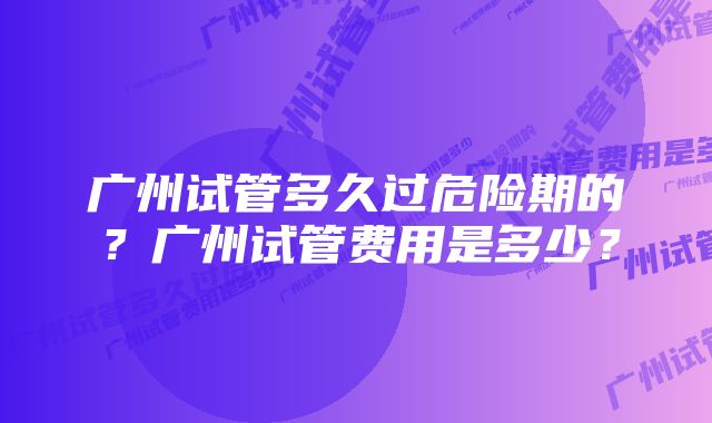 广州试管多久过危险期的？广州试管费用是多少？