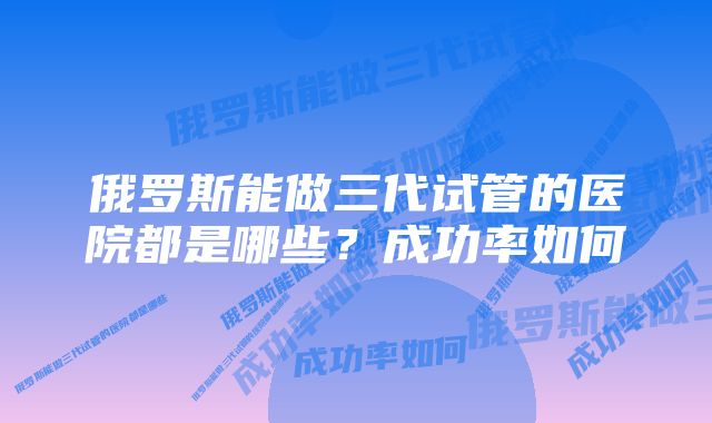 俄罗斯能做三代试管的医院都是哪些？成功率如何