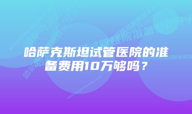 哈萨克斯坦试管医院的准备费用10万够吗？