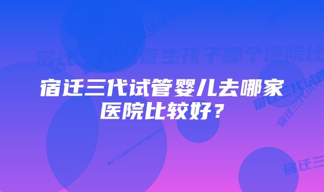 宿迁三代试管婴儿去哪家医院比较好？