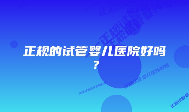 正规的试管婴儿医院好吗？