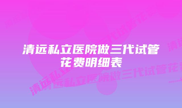 清远私立医院做三代试管花费明细表