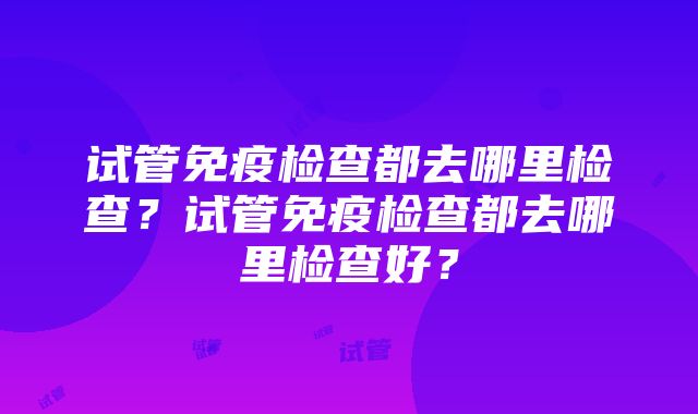 试管免疫检查都去哪里检查？试管免疫检查都去哪里检查好？