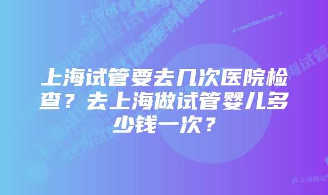 上海试管要去几次医院检查？去上海做试管婴儿多少钱一次？