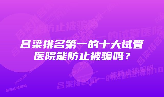 吕梁排名第一的十大试管医院能防止被骗吗？