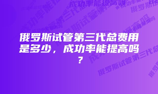 俄罗斯试管第三代总费用是多少，成功率能提高吗？