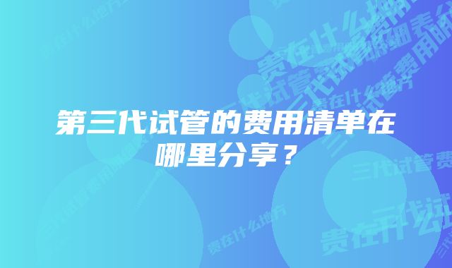 第三代试管的费用清单在哪里分享？