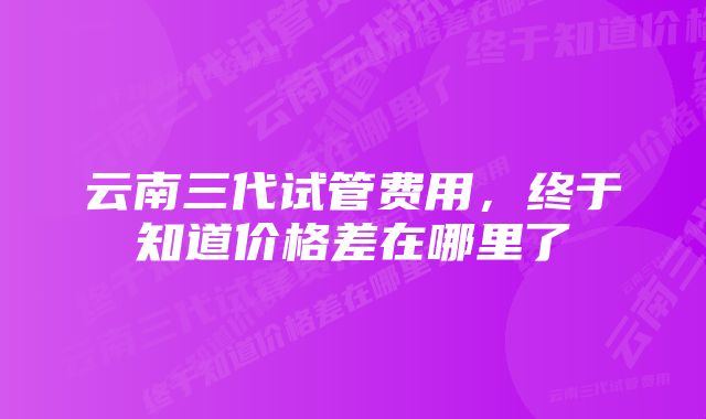 云南三代试管费用，终于知道价格差在哪里了