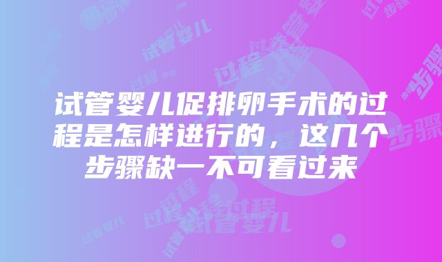 试管婴儿促排卵手术的过程是怎样进行的，这几个步骤缺一不可看过来