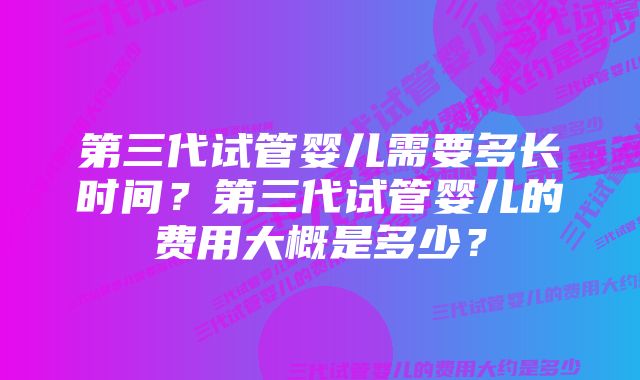 第三代试管婴儿需要多长时间？第三代试管婴儿的费用大概是多少？