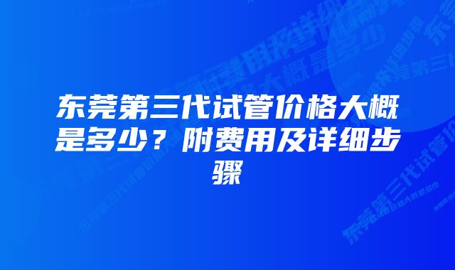 东莞第三代试管价格大概是多少？附费用及详细步骤